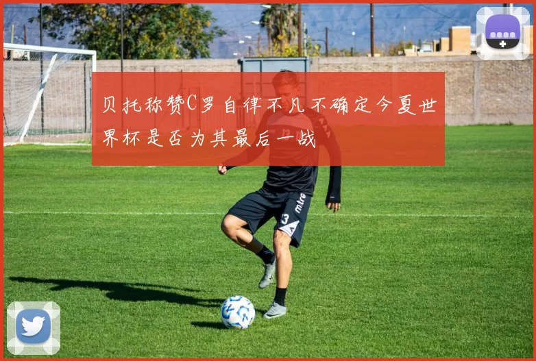 贝托称赞C罗自律不凡不确定今夏世界杯是否为其最后一战