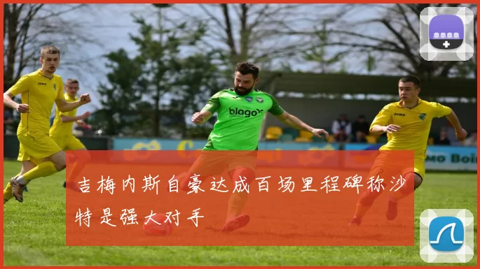 吉梅内斯自豪达成百场里程碑称沙特是强大对手
