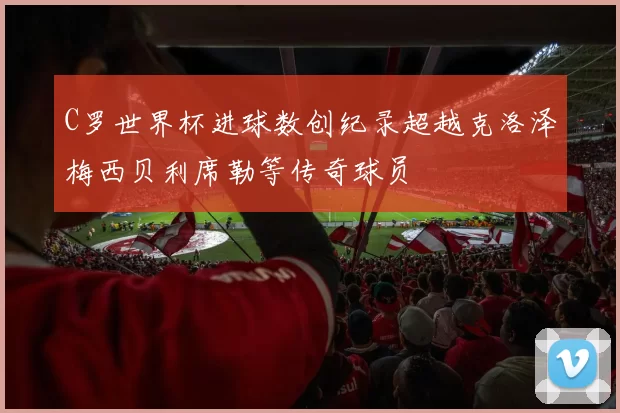 C罗世界杯进球数创纪录超越克洛泽梅西贝利席勒等传奇球员