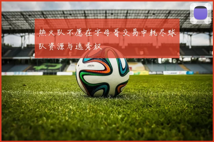 热火队不愿在字母哥交易中耗尽球队资源与选秀权