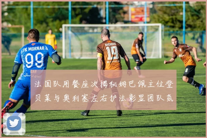 法国队用餐座次揭秘姆巴佩主位登贝莱与奥利塞左右护法彰显团队氛围