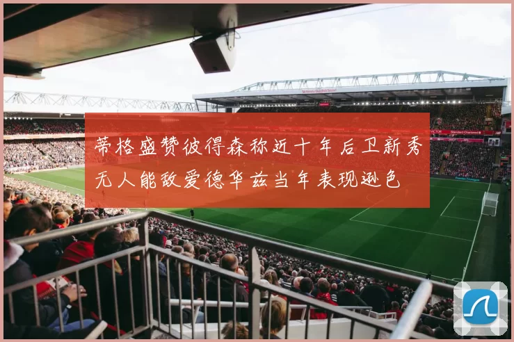 蒂格盛赞彼得森称近十年后卫新秀无人能敌爱德华兹当年表现逊色